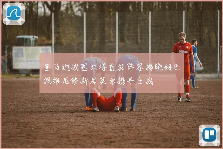皇马迎战塞尔塔首发阵容揭晓姆巴佩维尼修斯居莱尔携手出战