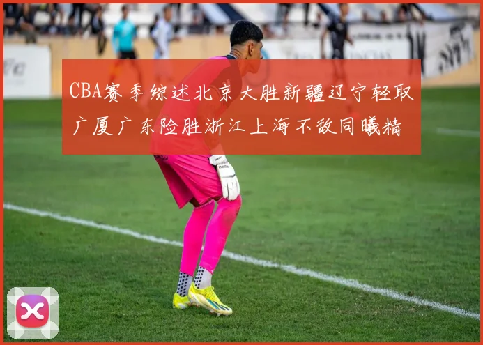 CBA赛季综述北京大胜新疆辽宁轻取广厦广东险胜浙江上海不敌同曦精彩回顾