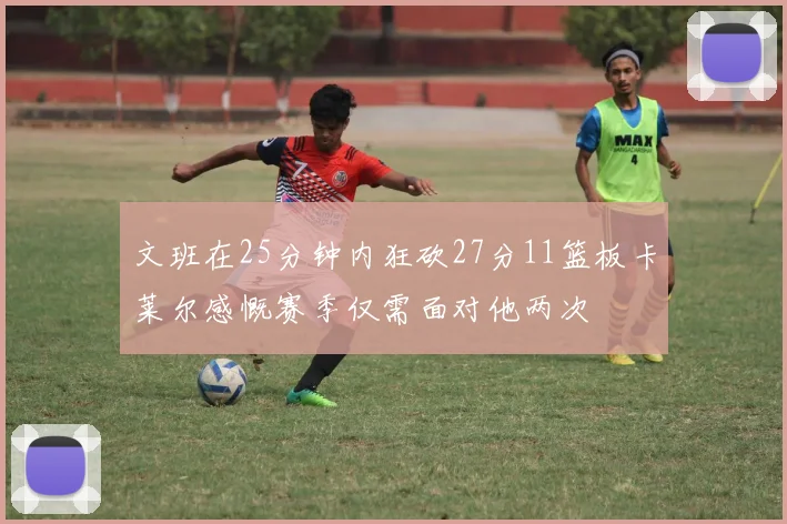 文班在25分钟内狂砍27分11篮板卡莱尔感慨赛季仅需面对他两次