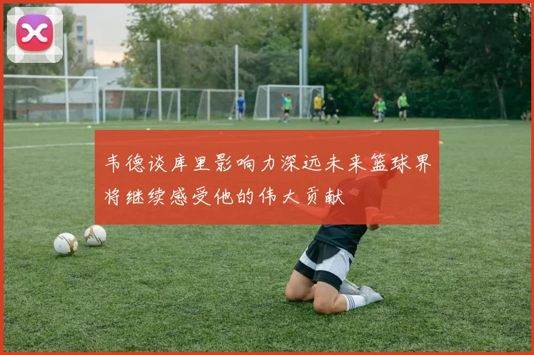韦德谈库里影响力深远未来篮球界将继续感受他的伟大贡献