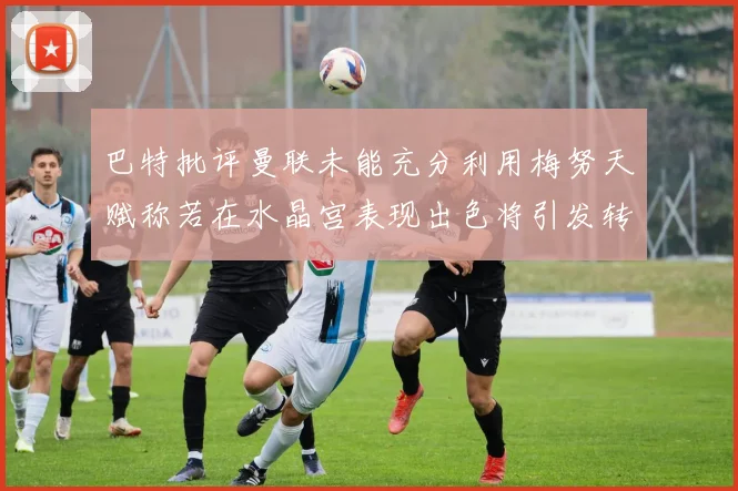巴特批评曼联未能充分利用梅努天赋称若在水晶宫表现出色将引发转会竞争