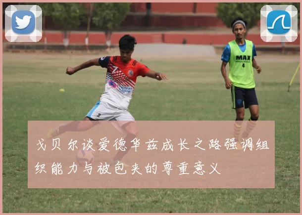 戈贝尔谈爱德华兹成长之路强调组织能力与被包夹的尊重意义