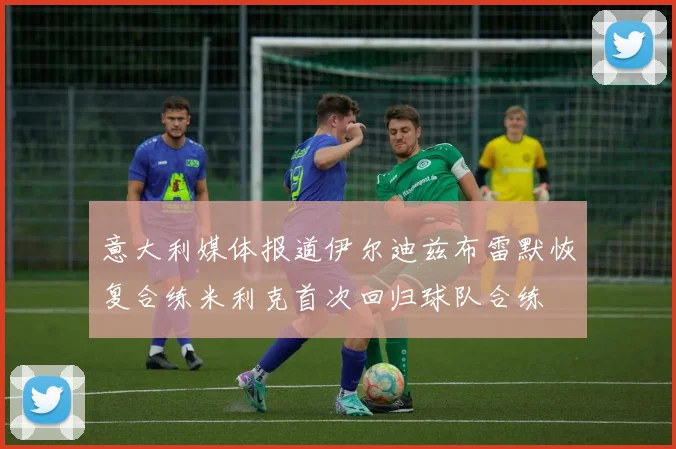 意大利媒体报道伊尔迪兹布雷默恢复合练米利克首次回归球队合练