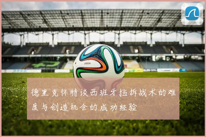 德里克怀特谈西班牙挡拆战术的难度与创造机会的成功经验