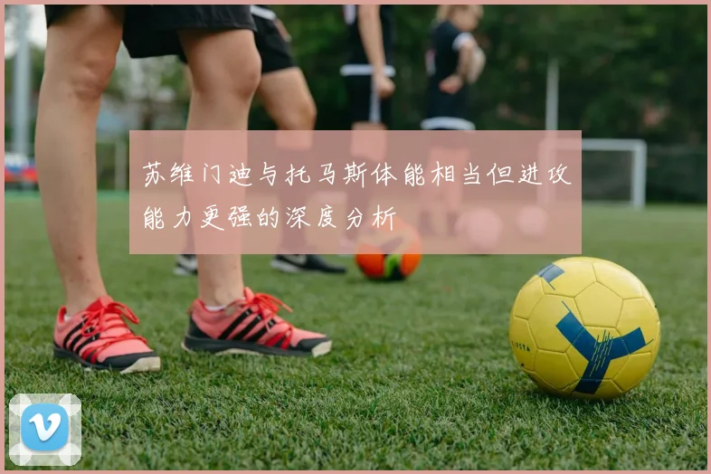 苏维门迪与托马斯体能相当但进攻能力更强的深度分析