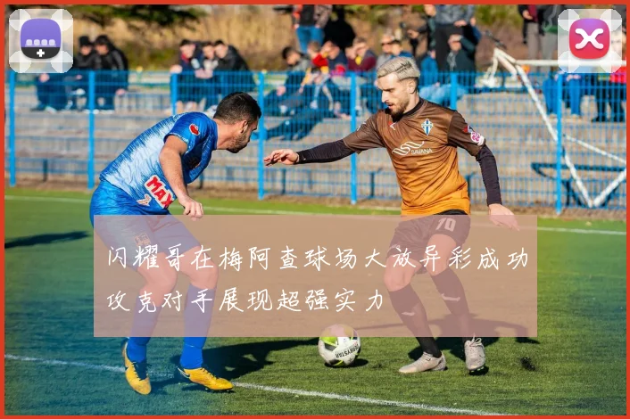 闪耀哥在梅阿查球场大放异彩成功攻克对手展现超强实力