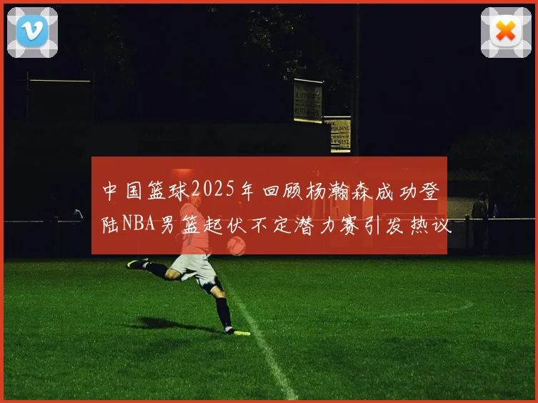中国篮球2025年回顾杨瀚森成功登陆NBA男篮起伏不定潜力赛引发热议与争论