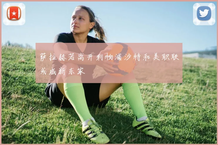 萨拉赫若离开利物浦沙特和美职联或成新东家