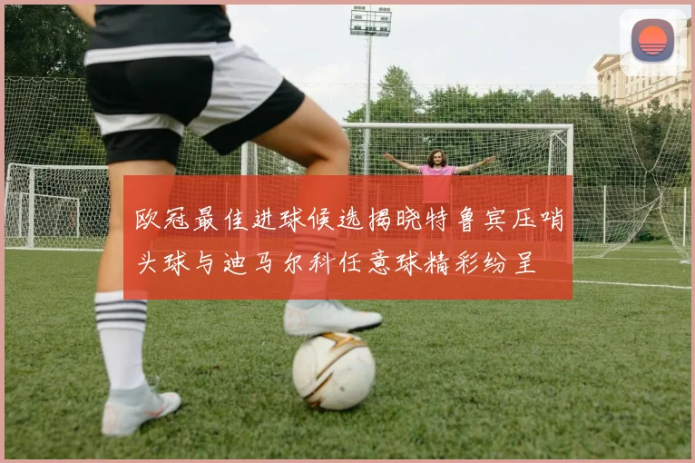 欧冠最佳进球候选揭晓特鲁宾压哨头球与迪马尔科任意球精彩纷呈