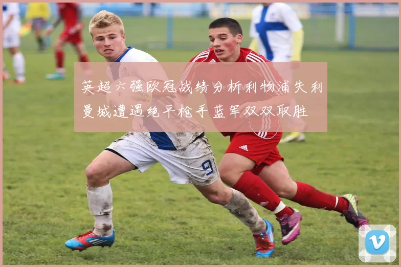 英超六强欧冠战绩分析利物浦失利曼城遭遇绝平枪手蓝军双双取胜