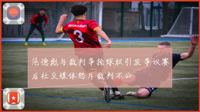 范德彪与裁判争抢球权引发争议赛后社交媒体怒斥裁判不公