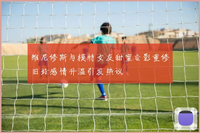 维尼修斯与模特女友甜蜜合影重修旧好感情升温引发热议